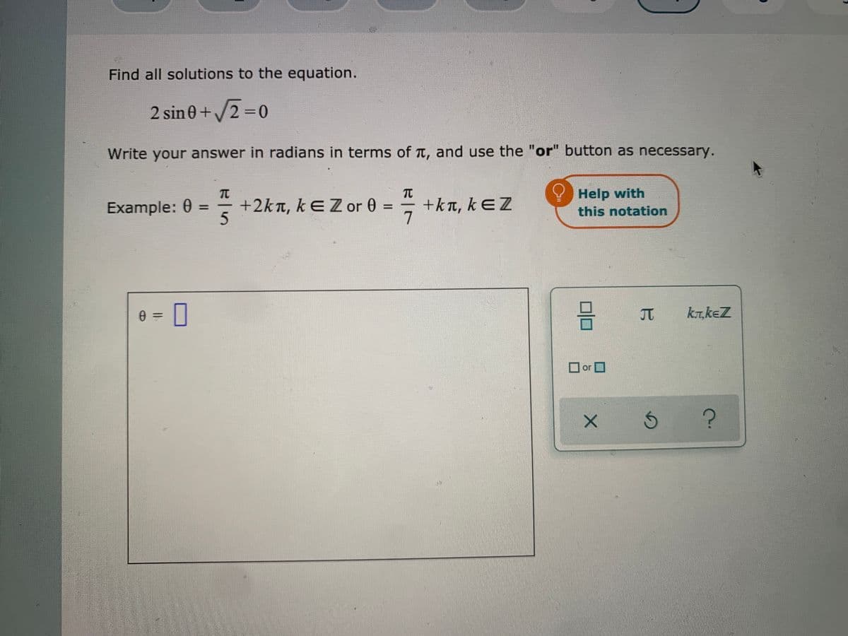 Find all solutions to the equation.
2 sin 0+2 =0
Write your answer in radians in terms of T, and use the "or" button as necessary.
Example: 0 =
+2kn, kEZor 0 =
+kn, kƐZ
Help with
this notation
%3D
%3D
kr,keZ
||
O or O
