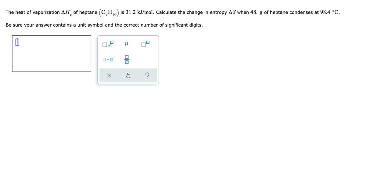 The heat of vaporization AH, of heptane (C,H16) is 31.2 kJ/mol. Calculate the change in entropy AS when 48. g of heptane condenses at 98.4 °C.
Be sure your answer contains a unit symbol and the correct number of significant digits.
Ox10
미
