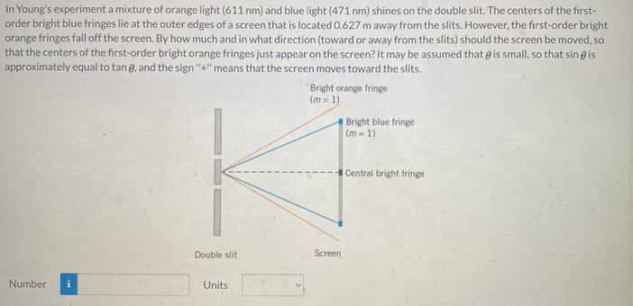 In Young's experiment a mixture of orange light (611 nm) and blue light (471 nm) shines on the double slit. The centers of the first-
order bright blue fringes lie at the outer edges of a screen that is located 0.627 m away from the slits. However, the first-order bright
orange fringes fall off the screen. By how much and in what direction (toward or away from the slits) should the screen be moved, so
that the centers of the first-order bright orange fringes just appear on the screen? It may be assumed that is small, so that sing is
approximately equal to tan 8, and the sign "+" means that the screen moves toward the slits.
Number
Double slit
Units
Bright orange fringe
(m= 1)
Screen
Bright blue fringe
(m= 1)
Central bright fringe
