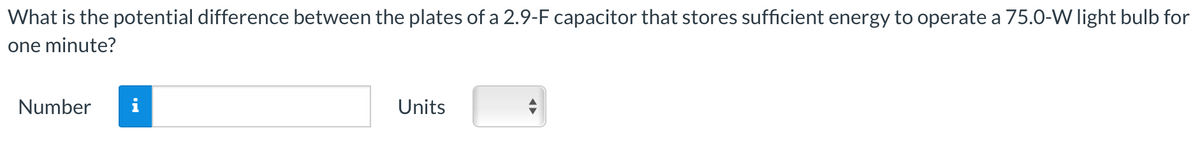 What is the potential difference between the plates of a 2.9-F capacitor that stores sufficient energy to operate a 75.0-W light bulb for
one minute?
Number
Units