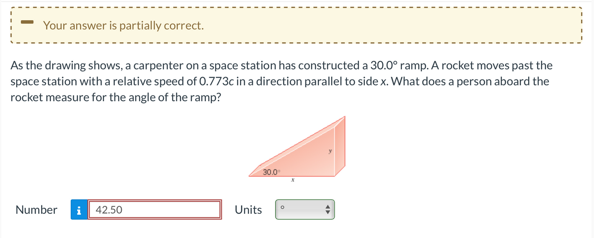 Your answer is partially correct.
As the drawing shows, a carpenter on a space station has constructed a 30.0° ramp. A rocket moves past the
space station with a relative speed of 0.773c in a direction parallel to side x. What does a person aboard the
rocket measure for the angle of the ramp?
Number
MO
42.50
Units
30.0°
X
A