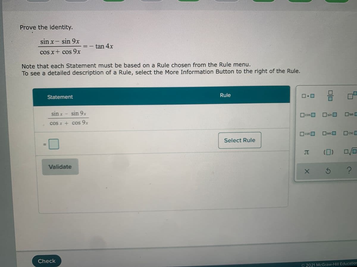 Prove the identity.
sin x- sin 9x
|
tan 4x
-
cos x+ cos 9x
Note that each Statement must be based on a Rule chosen from the Rule menu.
To see a detailed description of a Rule, select the More Information Button to the right of the Rule.
Rule
Statement
sin x - sin 9x
COS
sin
tan
coS x + cos 9x
sec
csc
CSC
cot
Select Rule
(0) 0/0
JT
Validate
Check
O 2021 McGraw-Hill Education
