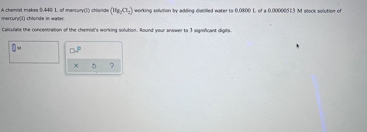 A chemist makes 0.440 L of mercury(I) chloride (Hg,Cl,) working solution by adding distilled water to 0.0800 L of a 0.00000513 M stock solution of
mercury(I) chloride in water.
Calculate the concentration of the chemist's working solution. Round your answer to 3 significant digits.
| M
x10

