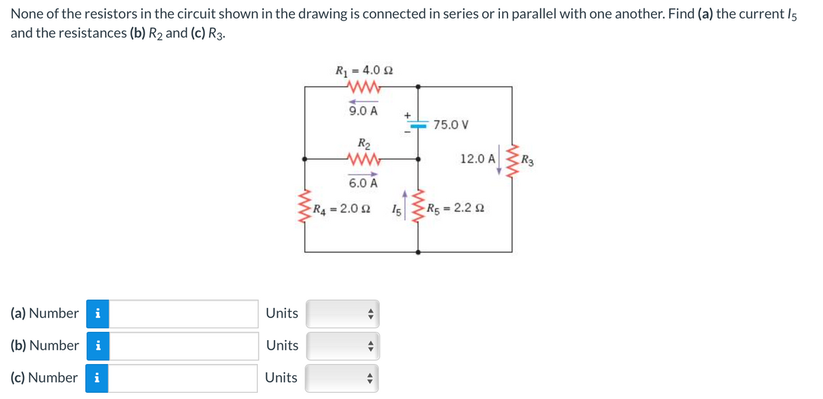 None of the resistors in the circuit shown in the drawing is connected in series or in parallel with one another. Find (a) the current 15
and the resistances (b) R₂ and (c) R3.
(a) Number
(b) Number i
(c) Number i
Units
Units
Units
R₁ = 4.0 £2
9.0 A
R₂
6.0 A
R4 = 2.092
15
+
75.0 V
12.0 A
R5 = 2.2 2
R3