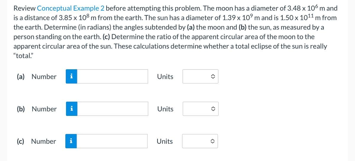 Review Conceptual Example 2 before attempting this problem. The moon has a diameter of 3.48 x 106 m and
is a distance of 3.85 x 108 m from the earth. The sun has a diameter of 1.39 x 10⁹ m and is 1.50 x 10¹¹ m from
the earth. Determine (in radians) the angles subtended by (a) the moon and (b) the sun, as measured by a
person standing on the earth. (c) Determine the ratio of the apparent circular area of the moon to the
apparent circular area of the sun. These calculations determine whether a total eclipse of the sun is really
"total"
(a) Number
(b) Number
(c) Number
i
Units
Units
Units
<>