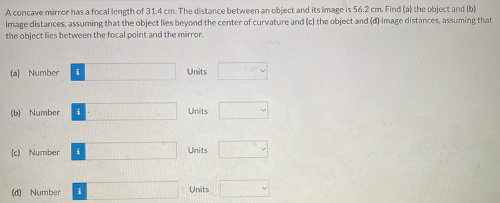 A concave mirror has a focal length of 31.4 cm. The distance between an object and its image is 56.2 cm. Find (a) the object and (b)
image distances, assuming that the object lies beyond the center of curvature and (c) the object and (d) image distances, assuming that
the object lies between the focal point and the mirror.
(a) Number
(b) Number
(c) Number
i
(d) Number i
Units
Units
Units
Units