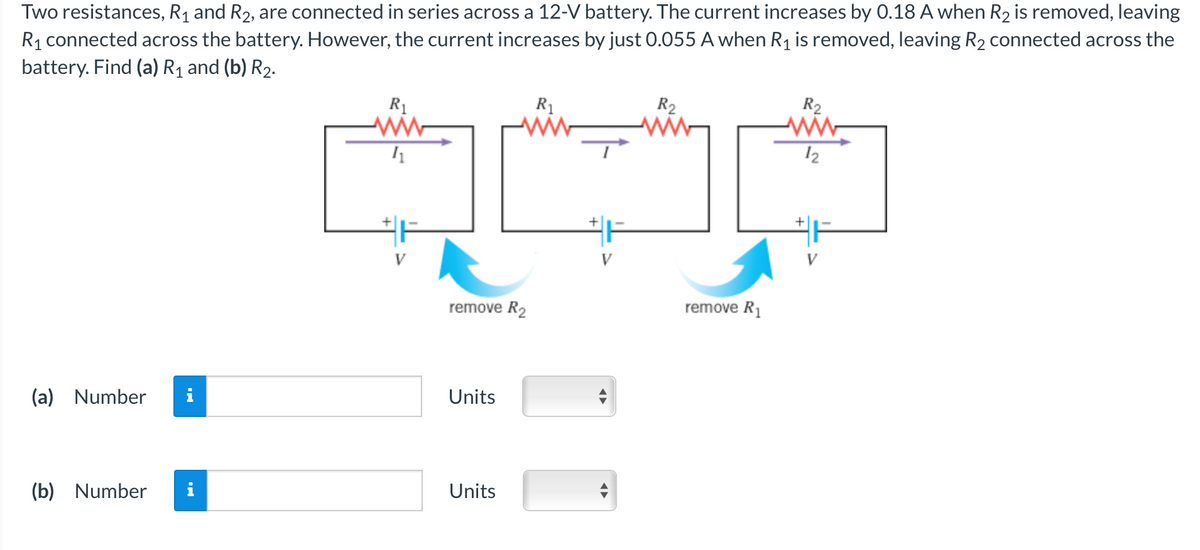 Two resistances, R₁ and R₂, are connected in series across a 12-V battery. The current increases by 0.18 A when R₂ is removed, leaving
R₁ connected across the battery. However, the current increases by just 0.055 A when R₁ is removed, leaving R₂ connected across the
battery. Find (a) R₁ and (b) R₂.
(a) Number
(b) Number
R₁
ww
11
remove R₂
Units
Units
R₁
V
◄►
R₂
remove R₁
R₂
www
12
V