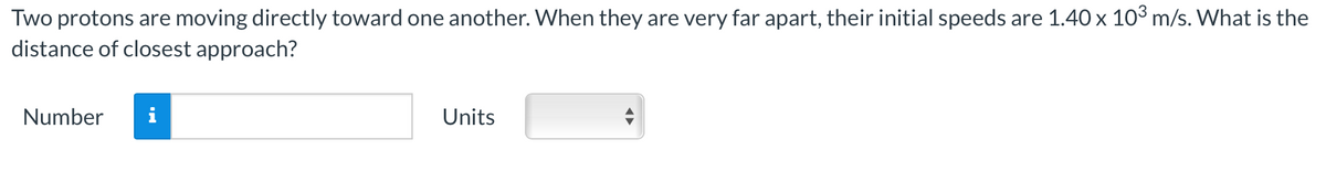 Two protons are moving directly toward one another. When they are very far apart, their initial speeds are 1.40 x 10³ m/s. What is the
distance of closest approach?
Number
Units