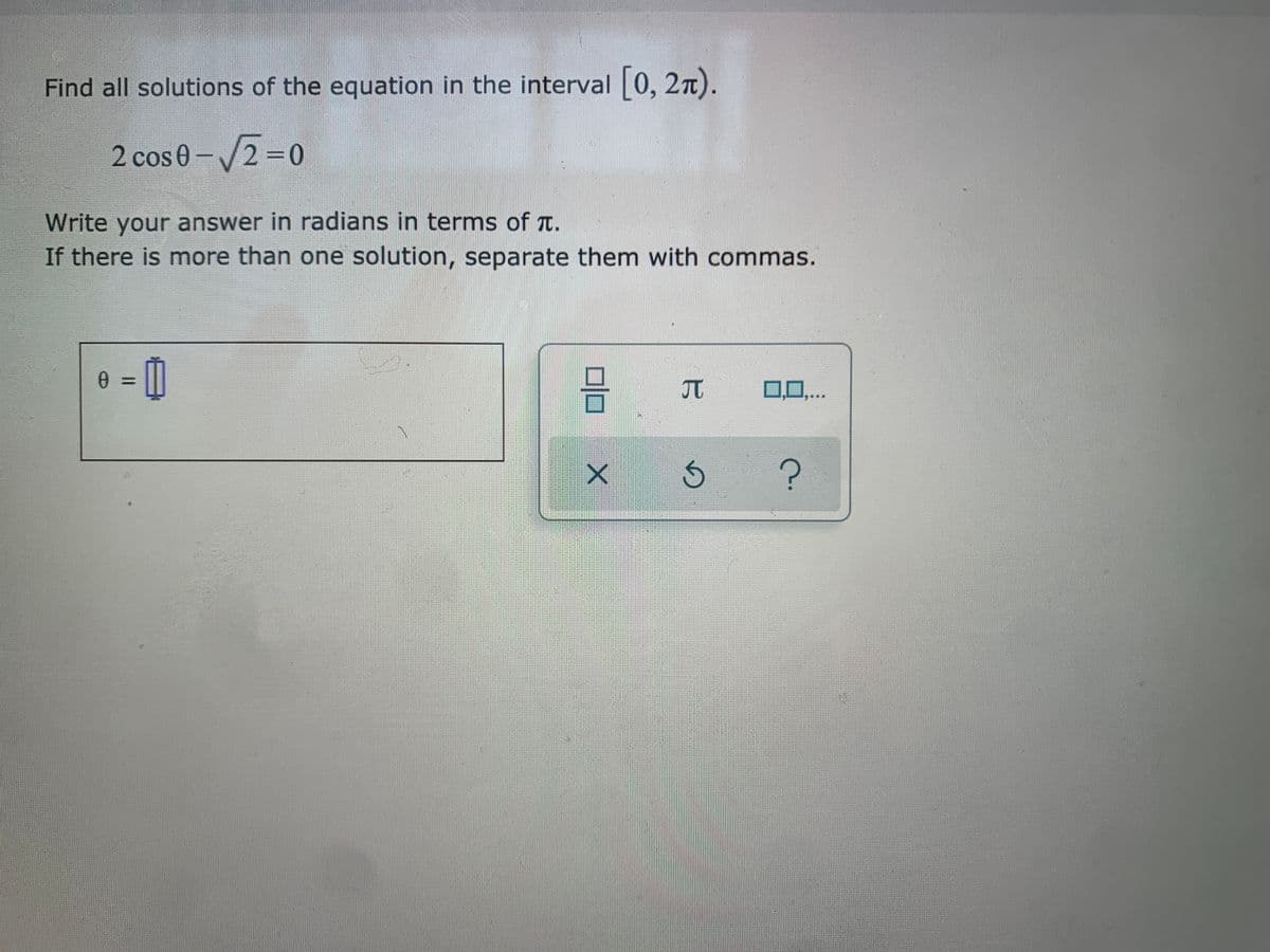 Find all solutions of the equation in the interval 0, 27T).
2 cos 0-/2=0
Write your answer in radians in terms of t.
If there is more than one solution, separate them with commas.
%3D
JT
0,0,..

