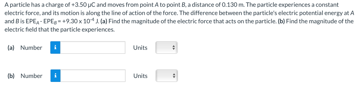 A particle has a charge of +3.50 µC and moves from point A to point B, a distance of 0.130 m. The particle experiences a constant
electric force, and its motion is along the line of action of the force. The difference between the particle's electric potential energy at A
and B is EPEA - EPEB = +9.30 x 10-4 J. (a) Find the magnitude of the electric force that acts on the particle. (b) Find the magnitude of the
electric field that the particle experiences.
(a) Number i
(b) Number
Units
Units