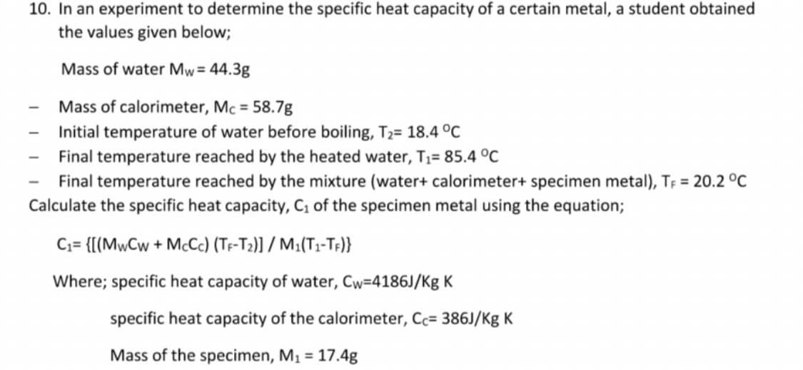 10. In an experiment to determine the specific heat capacity of a certain metal, a student obtained
the values given below;
Mass of water Mw = 44.3g
Mass of calorimeter, Mc = 58.7g
Initial temperature of water before boiling, T₂= 18.4 °C
Final temperature reached by the heated water, T₁= 85.4 °C
Final temperature reached by the mixture (water+ calorimeter+ specimen metal), TF = 20.2 °C
Calculate the specific heat capacity, C₁ of the specimen metal using the equation;
C₁= {[(MwCw+McCc) (TF-T2)] / M1(T1-TF)}
Where; specific heat capacity of water, Cw=4186J/Kg K
-
specific heat capacity of the calorimeter, Cc= 386J/Kg K
Mass of the specimen, M₁ = 17.4g