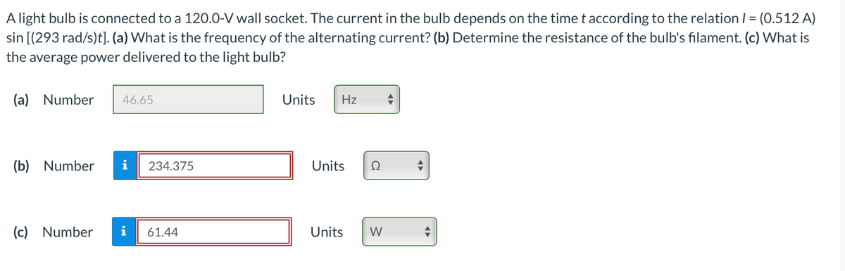 A light bulb is connected to a 120.0-V wall socket. The current in the bulb depends on the time t according to the relation / = (0.512 A)
sin [(293 rad/s)t]. (a) What is the frequency of the alternating current? (b) Determine the resistance of the bulb's filament. (c) What is
the average power delivered to the light bulb?
(a) Number
46.65
(b) Number i 234.375
(c) Number i 61.44
Units Hz
Units Ω
Units W
¶►
◄