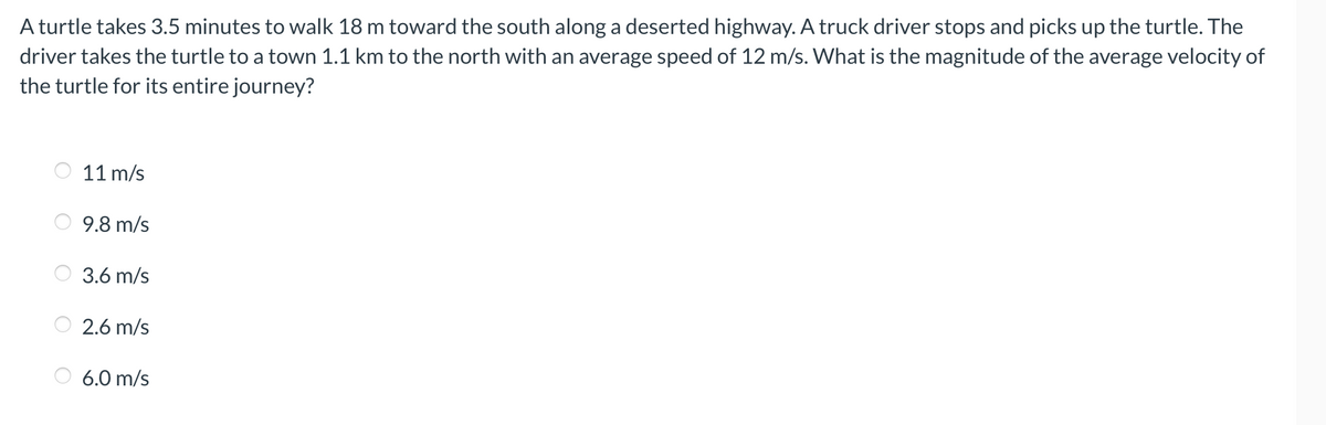 A turtle takes 3.5 minutes to walk 18 m toward the south along a deserted highway. A truck driver stops and picks up the turtle. The
driver takes the turtle to a town 1.1 km to the north with an average speed of 12 m/s. What is the magnitude of the average velocity of
the turtle for its entire journey?
11 m/s
9.8 m/s
3.6 m/s
2.6 m/s
6.0 m/s
