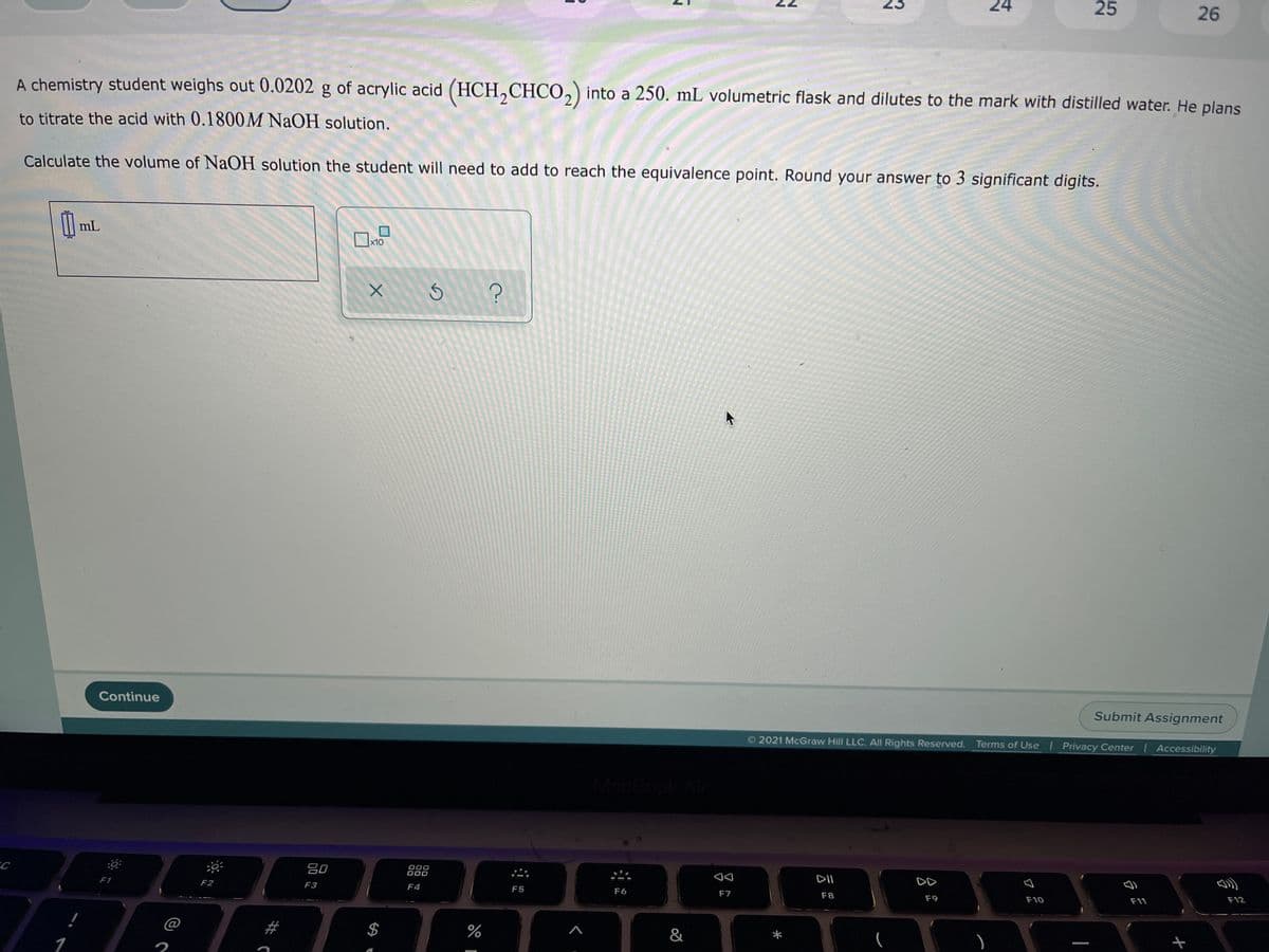 24
25
26
A chemistry student weighs out 0.0202 g of acrylic acid (HCH,CHCO,) into a 250. mL volumetric flask and dilutes to the mark with distilled water. He plans
to titrate the acid with 0.1800M NAOH solution.
Calculate the volume of NaOH solution the student will need to add to reach the equivalence point. Round your answer to 3 significant digits.
mL
x10
Continue
Submit Assignment
2021 McGraw Hill LLC. All Rights Reserved. Terms of Use Privacy Center | Accessibility
C
80
000
000
F1
F2
DII
DD
F3
F4
F5
F6
F7
F8
F9
F10
F11
F12
@
2$4
%
&
