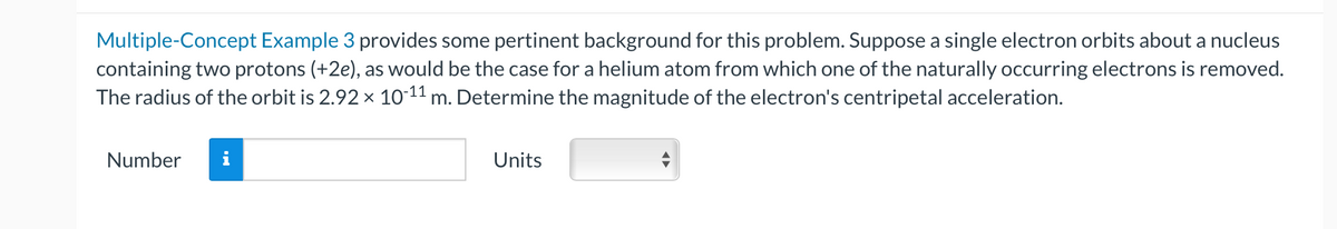 Multiple-Concept Example 3 provides some pertinent background for this problem. Suppose a single electron orbits about a nucleus
containing two protons (+2e), as would be the case for a helium atom from which one of the naturally occurring electrons is removed.
The radius of the orbit is 2.92 × 10-¹¹ m. Determine the magnitude of the electron's centripetal acceleration.
Number
Units