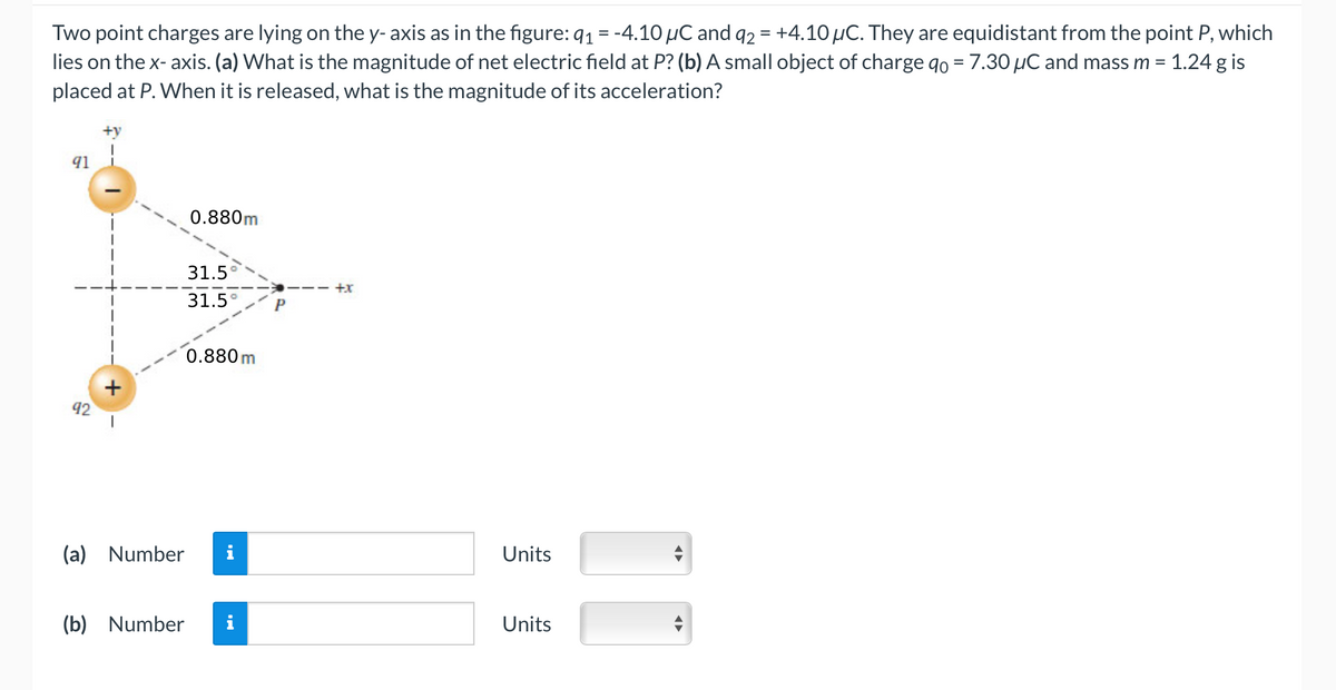 Two point charges are lying on the y- axis as in the figure: q₁ = -4.10 μC and 92 = +4.10 µC. They are equidistant from the point P, which
lies on the x- axis. (a) What is the magnitude of net electric field at P? (b) A small object of charge qo = 7.30 µC and mass m = 1.24 g is
placed at P. When it is released, what is the magnitude of its
acceleration?
91
92
+
(a) Number
(b) Number
0.880m
31.5
31.5°
0.880 m
+x
Units
Units
!!