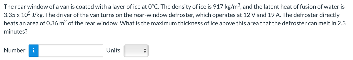 The rear window of a van is coated with a layer of ice at O°C. The density of ice is 917 kg/m³, and the latent heat of fusion of water is
3.35 x 105 J/kg. The driver of the van turns on the rear-window defroster, which operates at 12 V and 19 A. The defroster directly
heats an area of 0.36 m² of the rear window. What is the maximum thickness of ice above this area that the defroster can melt in 2.3
minutes?
Number
MO
Units