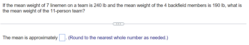 If the mean weight of 7 linemen on a team is 240 lb and the mean weight of the 4 backfield members is 190 lb, what is
the mean weight of the 11-person team?
The mean is approximately
(Round to the nearest whole number as needed.)