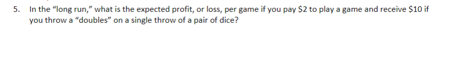 5. In the "long run," what is the expected profit, or loss, per game if you pay $2 to play a game and receive $10 if
you throw a "doubles" on a single throw of a pair of dice?