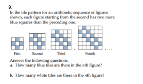 9.
In the tile pattern for an arithmetic sequence of figures
shown, each figure starting from the second has two more
blue squares than the preceding one.
First
Second
Third
Fourth
Answer the following questions.
a. How many blue tiles are there in the nth figure?
b. How many white tiles are there in the nth figure?
