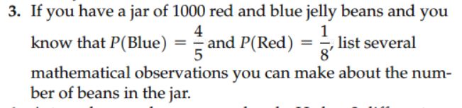 3. If you have a jar of 1000 red and blue jelly beans and you
4
1
know that P(Blue)
and P(Red) = list several
5
mathematical observations you can make about the num-
ber of beans in the jar.