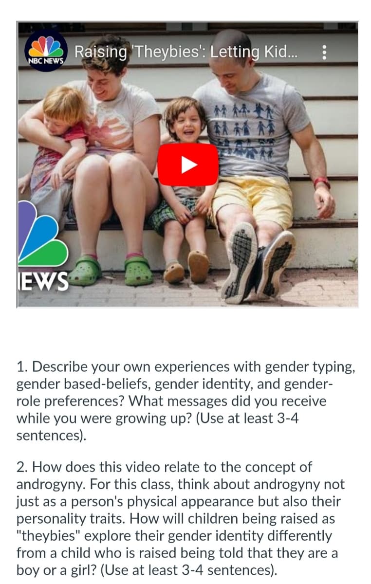 NBC NEWS
EWS
Raising 'Theybies': Letting Kid...
MMIN
1. Describe your own experiences with gender typing,
gender based-beliefs, gender identity, and gender-
role preferences? What messages did you receive
while you were growing up? (Use at least 3-4
sentences).
2. How does this video relate to the concept of
androgyny. For this class, think about androgyny not
just as a person's physical appearance but also their
personality traits. How will children being raised as
"theybies" explore their gender identity differently
from a child who is raised being told that they are a
boy or a girl? (Use at least 3-4 sentences).