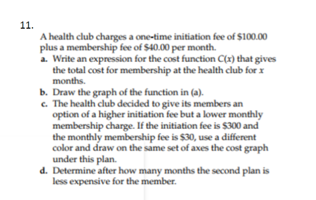 11.
A health club charges a one-time initiation fee of $100.00
plus a membership fee of $40.00 per month.
a. Write an expression for the cost function C(x) that gives
the total cost for membership at the health club for x
months.
b. Draw the graph of the function in (a).
c. The health club decided to give its members an
option of a higher initiation fee but a lower monthly
membership charge. If the initiation fee is $300 and
the monthly membership fee is $30, use a different
color and draw on the same set of axes the cost graph
under this plan.
d. Determine after how many months the second plan is
less expensive for the member.