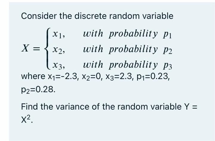 Consider the discrete random variable
X1,
with probability pi
X =
X2,
with probability p2
X3,
with probability p3
where x1=-2.3, x2=0, x3=2.3, p1=0.23,
p2=0.28.
Find the variance of the random variable Y =
x2.
