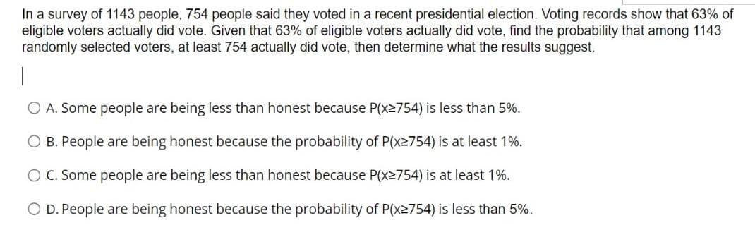 In a survey of 1143 people, 754 people said they voted in a recent presidential election. Voting records show that 63% of
eligible voters actually did vote. Given that 63% of eligible voters actually did vote, find the probability that among 1143
randomly selected voters, at least 754 actually did vote, then determine what the results suggest.
O A. Some people are being less than honest because P(x2754) is less than 5%.
B. People are being honest because the probability of P(x2754) is at least 1%.
C. Some people are being less than honest because P(x2754) is at least 1%.
O D. People are being honest because the probability of P(x2754) is less than 5%.
