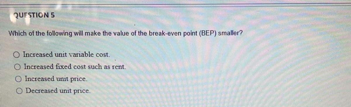 QUESTION 5
Which of the following will make the value of the break-even point (BEP) smaller?
O Increased unit variable cost.
O Increased fixed cost such as rent.
Increased unit price.
O Decreased unit price.

