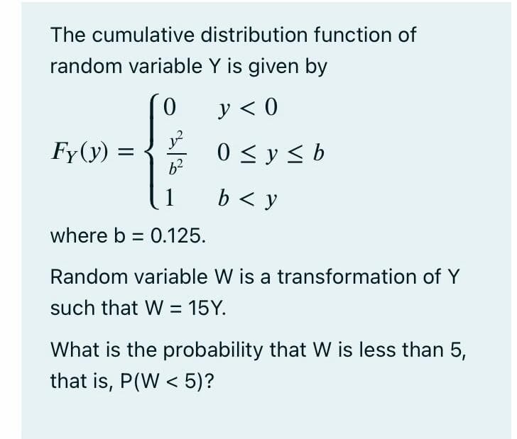 The cumulative distribution function of
random variable Y is given by
y < 0
Fy(y) :
0 < y < b
b < y
where b = 0.125.
Random variable W is a transformation of Y
such that W = 15Y.
What is the probability that W is less than 5,
that is, P(W < 5)?

