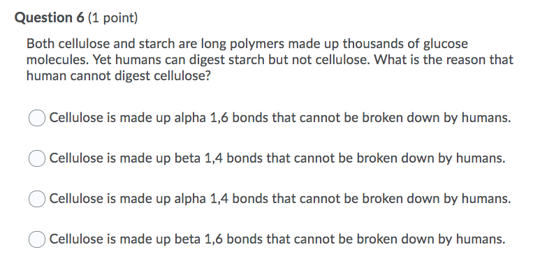 Question 6 (1 point)
Both cellulose and starch are long polymers made up thousands of glucose
molecules. Yet humans can digest starch but not cellulose. What is the reason that
human cannot digest cellulose?
Cellulose is made up alpha 1,6 bonds that cannot be broken down by humans.
Cellulose is made up beta 1,4 bonds that cannot be broken down by humans.
Cellulose is made up alpha 1,4 bonds that cannot be broken down by humans.
Cellulose is made up beta 1,6 bonds that cannot be broken down by humans.
