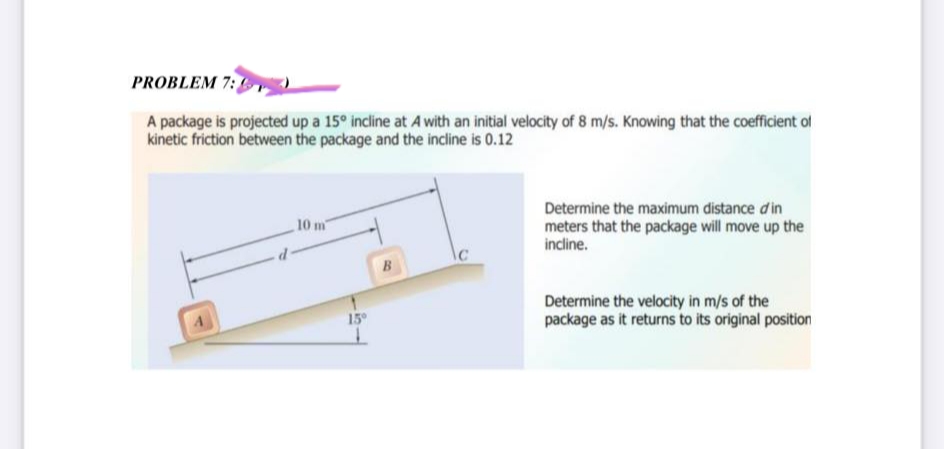 PROBLEM 7:
A package is projected up a 15° incline at A with an initial velocity of 8 m/s. Knowing that the coefficient of
kinetic friction between the package and the incline is 0.12
10 m
15°
B
Determine the maximum distance d'in
meters that the package will move up the
incline.
Determine the velocity in m/s of the
package as it returns to its original position