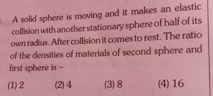 E. A solid sphere is moving and it makes an elastic
collision with another stationary sphere of half of its
own radius. After collision it comes to rest. The ratio
of the densities of materials of second sphere and
first sphere is
(1) 2
(2) 4
(3) 8
(4) 16
