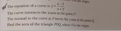 the ongin.
x -3
The equation of a curve is y =
The curve intersects the x-axis at the point P
The normal to the curve at Pmeets the paxis at the point 0.
x +2
Find the arca of the triangle POQ, where Ois the origin.
