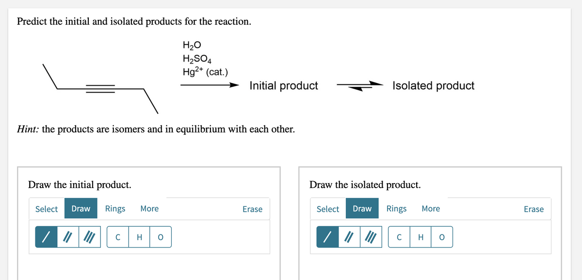 Predict the initial and isolated products for the reaction.
H20
H2SO4
Hg2* (cat.)
Initial product
Isolated product
Hint: the products are isomers and in equilibrium with each other.
Draw the initial product.
Draw the isolated product.
Select
Draw
Rings
More
Erase
Select
Draw
Rings
More
Erase
C
H
C
H
