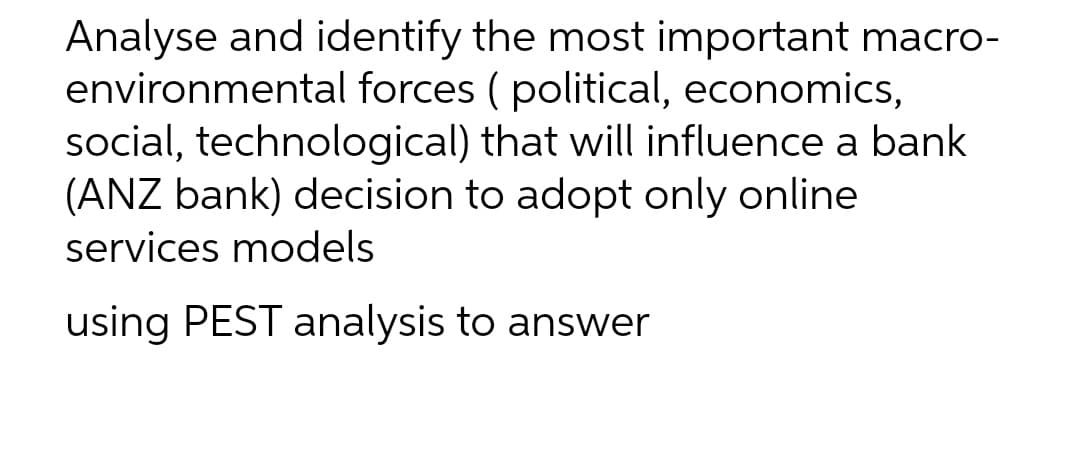 Analyse and identify the most important macro-
environmental forces ( political, economics,
social, technological) that will influence a bank
(ANZ bank) decision to adopt only online
services models
using PEST analysis to answer
