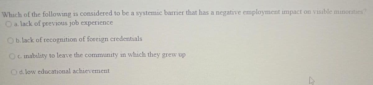 Which of the following is considered to be a systemic barrier that has a negative employment impact on visible minorities?
O a. lack of previous job experience
O b. lack of recognition of foreign credentials
Oc. inability to leave the community in which they grew up
O d. low educational achievement
E