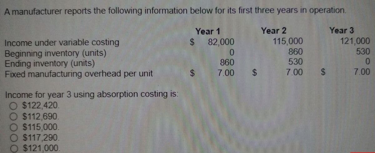 A manufacturer reports the following information below for its first three years in operation.
Year 1
Year 2
Income under variable costing
Beginning inventory (units)
Ending inventory (units)
Fixed manufacturing overhead per unit
Income for year 3 using absorption costing is:
O $122,420.
O $112.690.
O $115,000.
O $117,290.
$121,000.
$
$
82,000
0
860
7.00
115,000
860
530
7.00
$
Year 3
121,000
530
0
7.00