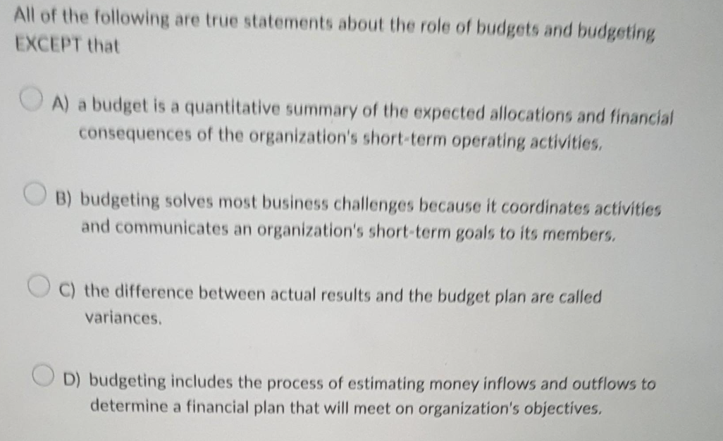 All of the following are true statements about the role of budgets and budgeting
EXCEPT that
A) a budget is a quantitative summary of the expected allocations and financial
consequences of the organization's short-term operating activities.
OB) budgeting solves most business challenges because it coordinates activities
and communicates an organization's short-term goals to its members.
C) the difference between actual results and the budget plan are called
variances.
D) budgeting includes the process of estimating money inflows and outflows to
determine a financial plan that will meet on organization's objectives.