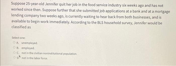 Suppose 25-year-old Jennifer quit her job in the food service industry six weeks ago and has not
worked since then. Suppose further that she submitted job applications at a bank and at a mortgage
lending company two weeks ago, is currently waiting to hear back from both businesses, and is
available to begin work immediately. According to the BLS household survey, Jennifer would be
classified as
Select one:
OA. unemployed.
OB. employed.
OC. not in the civilian noninstitutional population.
OD not in the labor force.