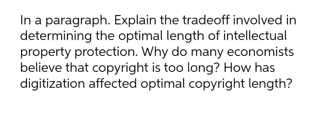 In a paragraph. Explain the tradeoff involved in
determining the optimal length of intellectual
property protection. Why do many economists
believe that copyright is too long? How has
digitization affected optimal copyright length?
