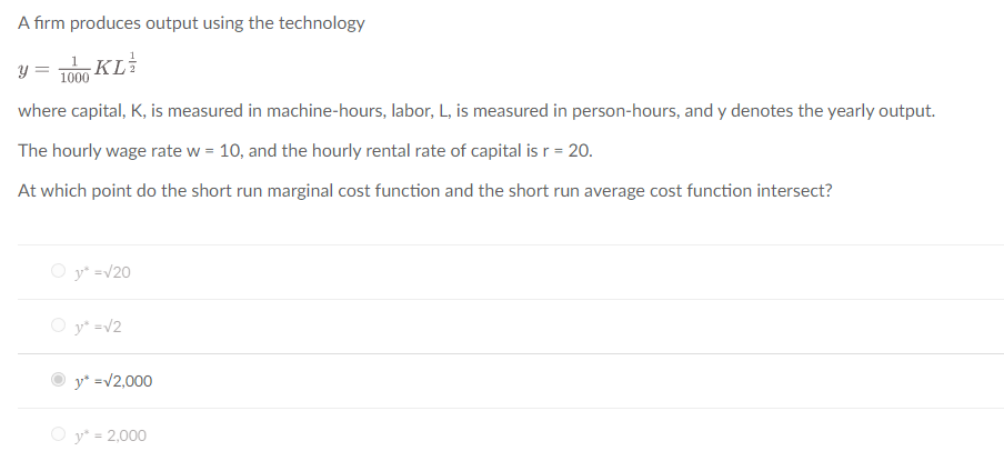 A firm produces output using the technology
-KL/
y
where capital, K, is measured in machine-hours, labor, L, is measured in person-hours, and y denotes the yearly output.
The hourly wage rate w = 10, and the hourly rental rate of capital is r = 20.
At which point do the short run marginal cost function and the short run average cost function intersect?
1000
Ⓒy* =√20
Oy² = √2
y* =√2,000
Oy* = 2,000