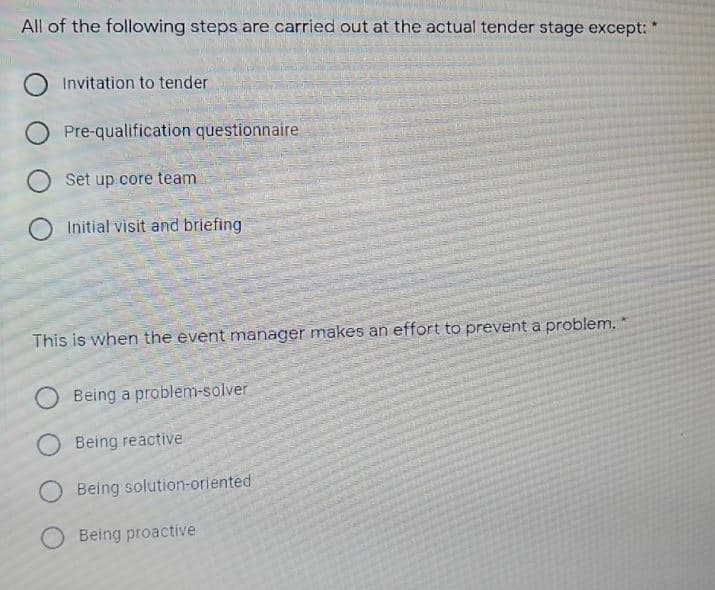 All of the following steps are carried out at the actual tender stage except:
Invitation to tender
Pre-qualification questionnaire
Set up core team
Initial visit and briefing
This is when the event manager makes an effort to prevent a problem.
Being a problem-solver
Being reactive
Being solution-oriented
O Being proactive
