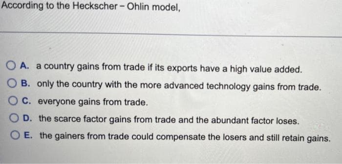 According to the Heckscher - Ohlin model,
OA. a country gains from trade if its exports have a high value added.
OB. only the country with the more advanced technology gains from trade.
OC. everyone gains from trade.
OD. the scarce factor gains from trade and the abundant factor loses.
OE. the gainers from trade could compensate the losers and still retain gains.