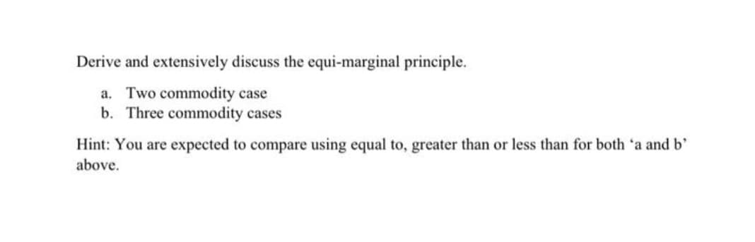 Derive and extensively discuss the equi-marginal principle.
a. Two commodity case
b. Three commodity cases
Hint: You are expected to compare using equal to, greater than or less than for both 'a and b'
above.
