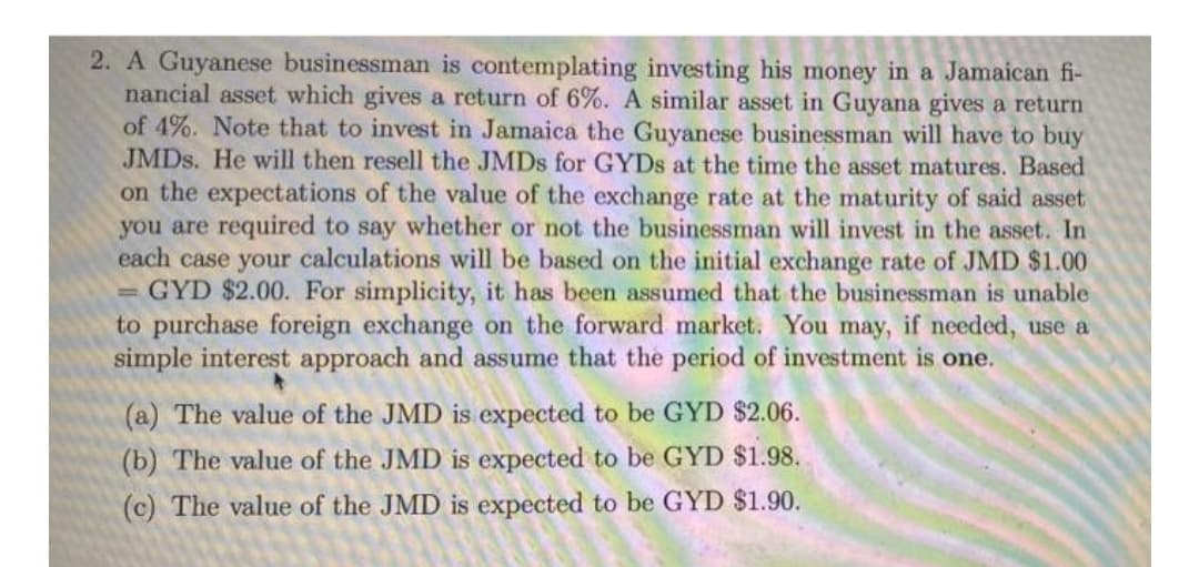 2. A Guyanese businessman is contemplating investing his money in a Jamaican fi-
nancial asset which gives a return of 6%. A similar asset in Guyana gives a return
of 4%. Note that to invest in Jamaica the Guyanese businessman will have to buy
JMDS. He will then resell the JMDS for GYDS at the time the asset matures. Based
on the expectations of the value of the exchange rate at the maturity of said asset
you are required to say whether or not the businessman will invest in the asset. In
each case your calculations will be based on the initial exchange rate of JMD $1.00
= GYD $2.00. For simplicity, it has been assumed that the businessman is unable
to purchase foreign exchange on the forward market. You may, if needed, use a
simple interest approach and assume that the period of investment is one.
(a) The value of the JMD is expected to be GYD $2.06.
(b) The value of the JMD is expected to be GYD $1.98.
(c) The value of the JMD is expected to be GYD $1.90.
