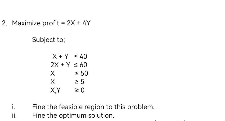 2. Maximize profit = 2X + 4Y
Subject to;
i.
ii.
X + Y
2X + Y
X
X
X,Y
≤ 40
≤ 60
≤ 50
≥ 5
≥ 0
Fine the feasible region to this problem.
Fine the optimum solution.