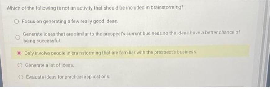 Which of the following is not an activity that should be included in brainstorming?
O Focus on generating a few really good ideas.
Generate ideas that are similar to the prospect's current business so the ideas have a better chance of
being successful.
Only involve people in brainstorming that are familiar with the prospect's business.
Generate a lot of ideas.
O Evaluate ideas for practical applications.