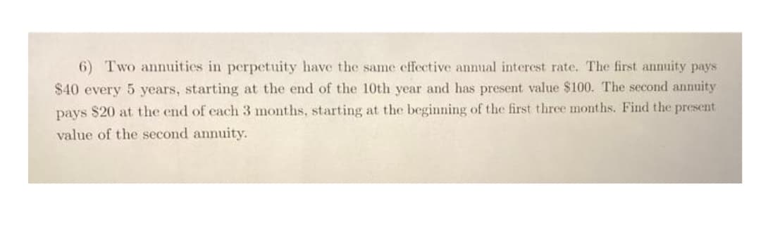 6) Two annuities in perpetuity have the same effective annual interest rate. The first annuity pays
$40 every 5 years, starting at the end of the 10th year and has present value $100. The second annuity
pays $20 at the end of each 3 months, starting at the beginning of the first three months. Find the present
value of the second annuity.
